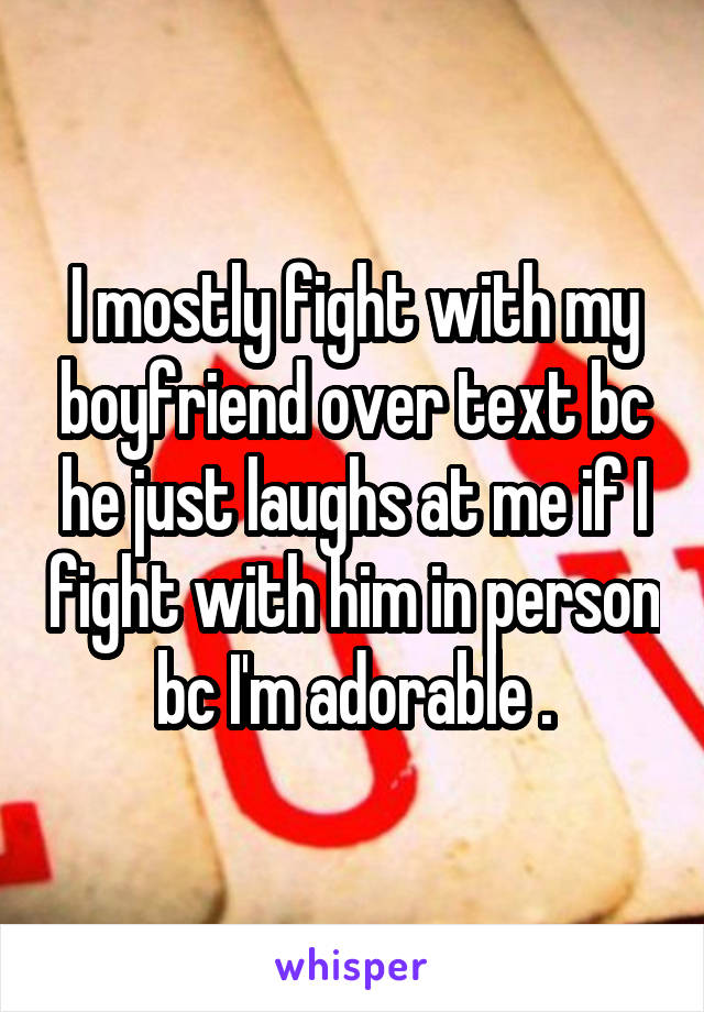 I mostly fight with my boyfriend over text bc he just laughs at me if I fight with him in person bc I'm adorable .