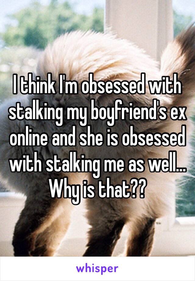 I think I'm obsessed with stalking my boyfriend's ex online and she is obsessed with stalking me as well... Why is that?? 