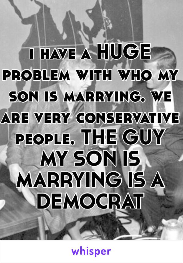 i have a HUGE problem with who my son is marrying. we are very conservative people. THE GUY MY SON IS MARRYING IS A DEMOCRAT