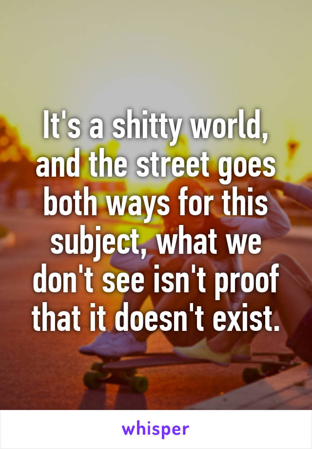 It's a shitty world, and the street goes both ways for this subject, what we don't see isn't proof that it doesn't exist.