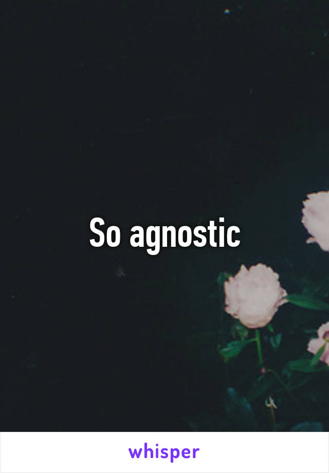 So agnostic