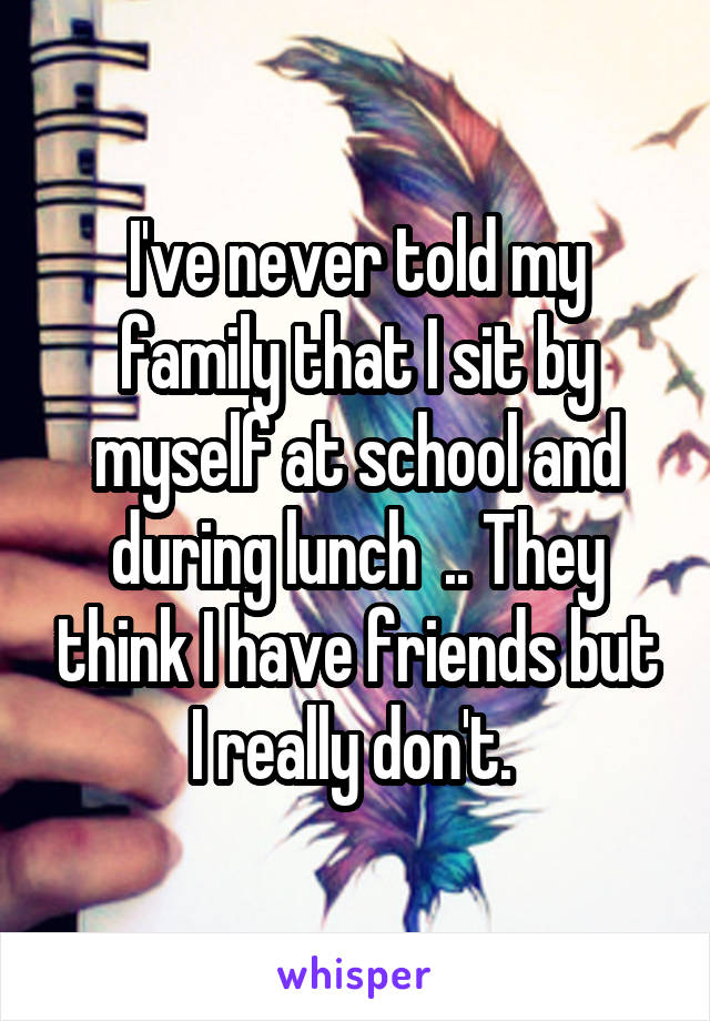 I've never told my family that I sit by myself at school and during lunch  .. They think I have friends but I really don't. 