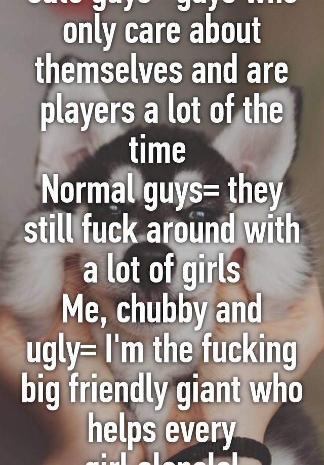 Cute guys= guys who only care about themselves and are players a lot of the time 
Normal guys= they still fuck around with a lot of girls
Me, chubby and ugly= I'm the fucking big friendly giant who helps every girl,alonelol