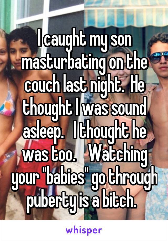I caught my son masturbating on the couch last night.  He thought I was sound asleep.   I thought he was too.    Watching your "babies" go through puberty is a bitch.  