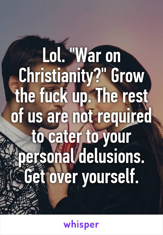 Lol. "War on Christianity?" Grow the fuck up. The rest of us are not required to cater to your personal delusions. Get over yourself.