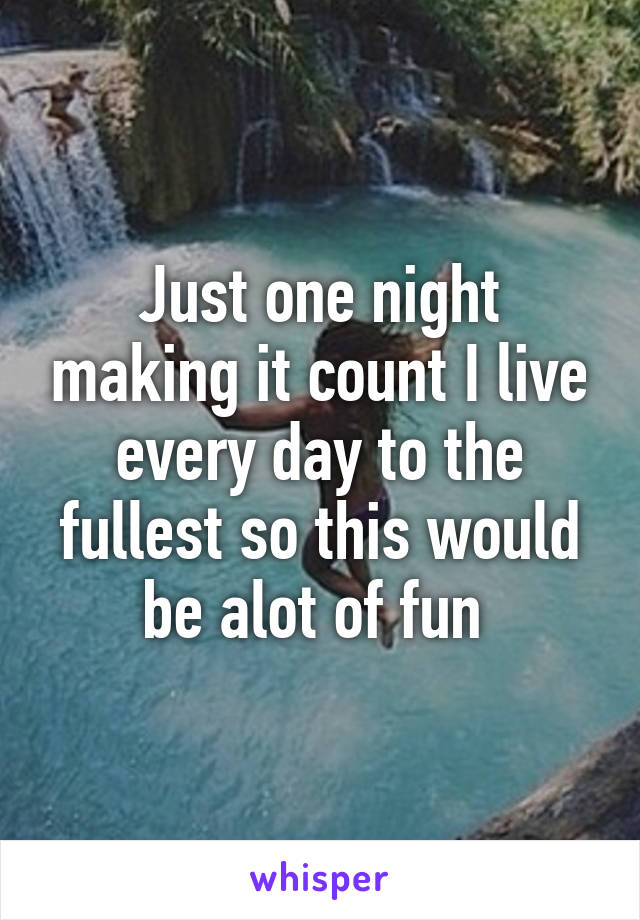 Just one night making it count I live every day to the fullest so this would be alot of fun 