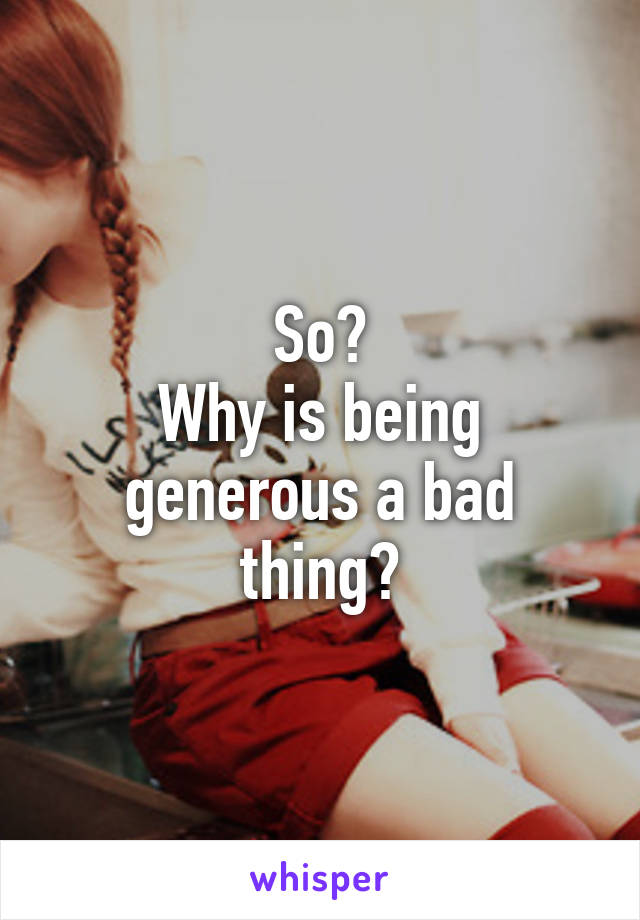 So?
Why is being generous a bad thing?