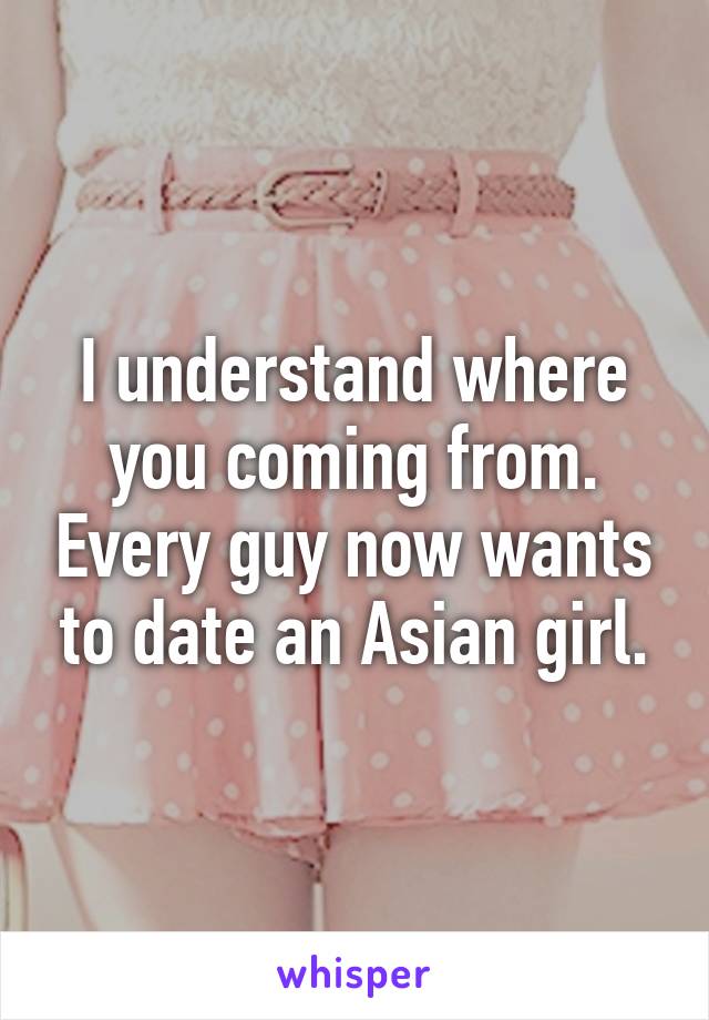 I understand where you coming from. Every guy now wants to date an Asian girl.