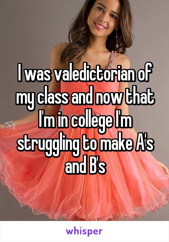 I was valedictorian of my class and now that I'm in college I'm struggling to make A's and B's