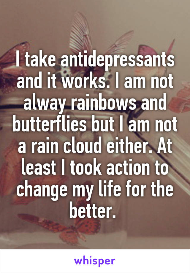 I take antidepressants and it works. I am not alway rainbows and butterflies but I am not a rain cloud either. At least I took action to change my life for the better. 