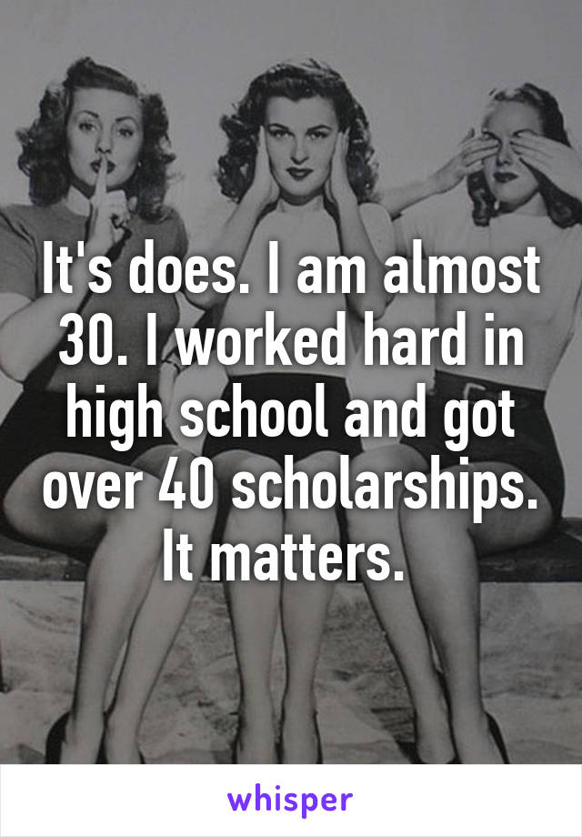 It's does. I am almost 30. I worked hard in high school and got over 40 scholarships. It matters. 