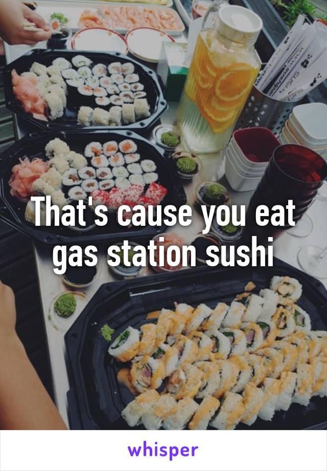 That's cause you eat gas station sushi