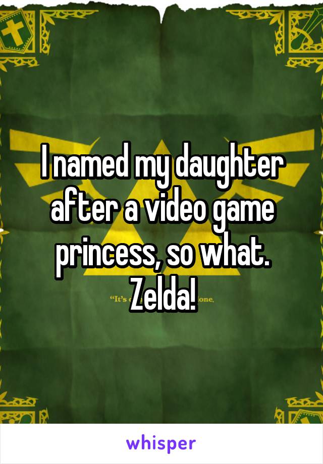 I named my daughter after a video game princess, so what. Zelda!