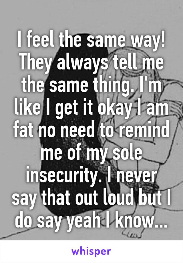 I feel the same way! They always tell me the same thing. I'm like I get it okay I am fat no need to remind me of my sole insecurity. I never say that out loud but I do say yeah I know...