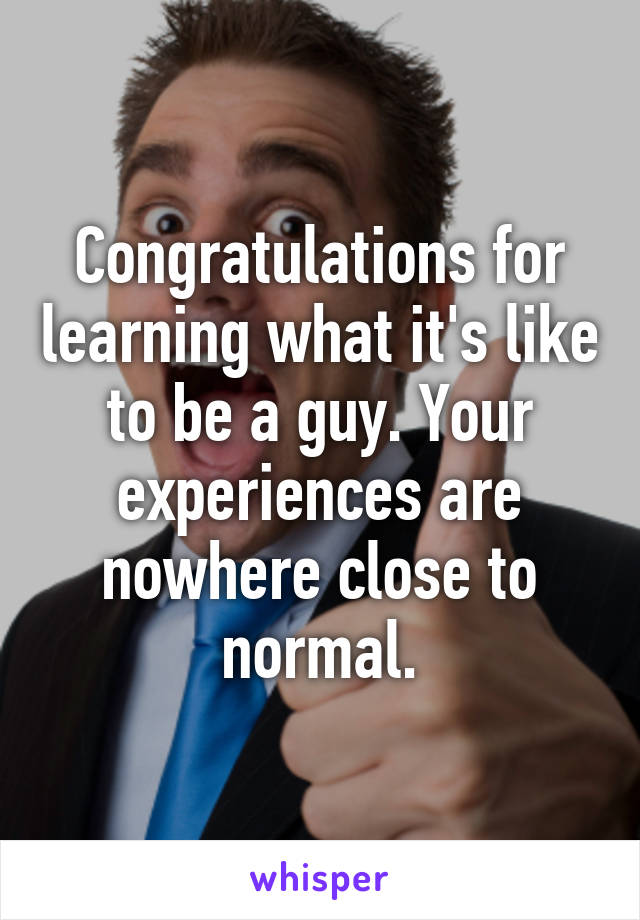 Congratulations for learning what it's like to be a guy. Your experiences are nowhere close to normal.