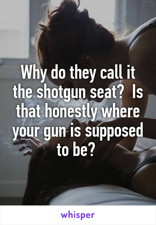 Why do they call it the shotgun seat?  Is that honestly where your gun is supposed to be? 