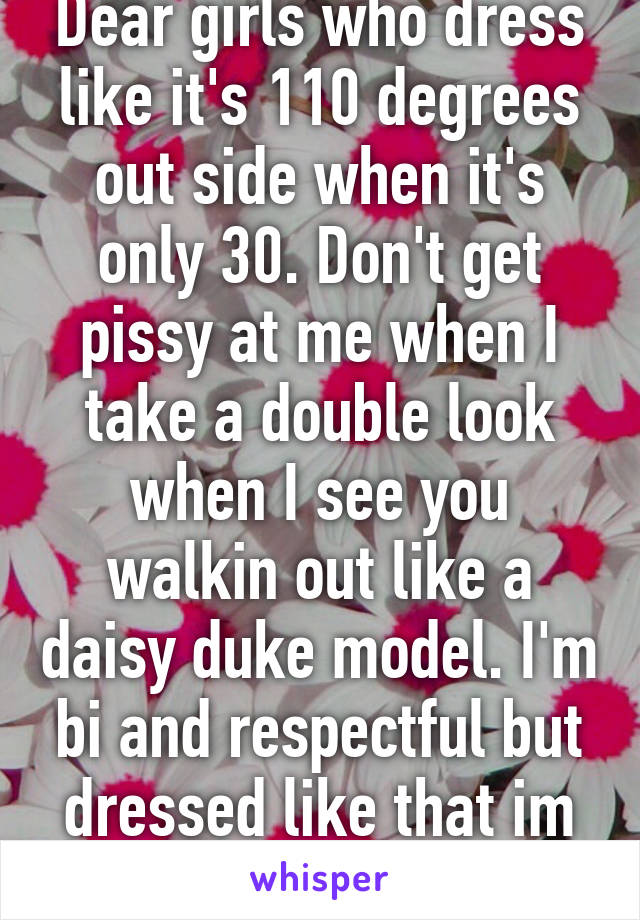 Dear girls who dress like it's 110 degrees out side when it's only 30. Don't get pissy at me when I take a double look when I see you walkin out like a daisy duke model. I'm bi and respectful but dressed like that im going to stare 