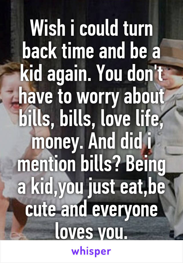 Wish i could turn back time and be a kid again. You don't have to worry about bills, bills, love life, money. And did i mention bills? Being a kid,you just eat,be cute and everyone loves you.