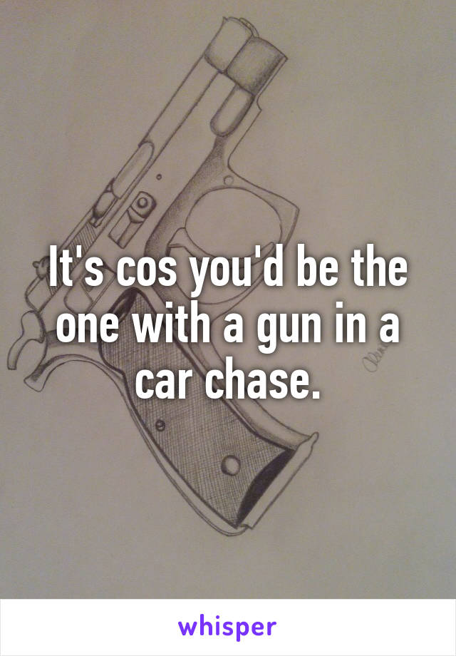 It's cos you'd be the one with a gun in a car chase.