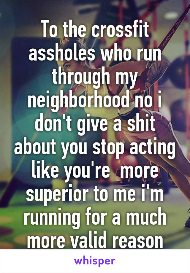 To the crossfit assholes who run through my neighborhood no i don't give a shit about you stop acting like you're  more superior to me i'm running for a much more valid reason