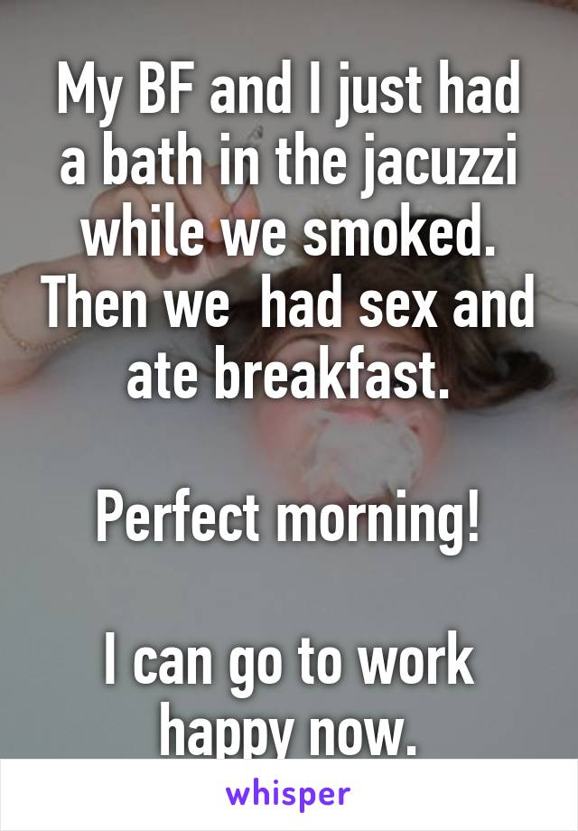 My BF and I just had a bath in the jacuzzi while we smoked. Then we  had sex and ate breakfast.

Perfect morning!

I can go to work happy now.