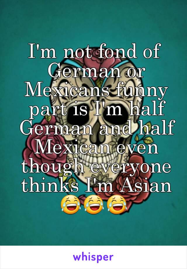 I'm not fond of German or Mexicans funny part is I'm half German and half Mexican even though everyone thinks I'm Asian
😂😂😂