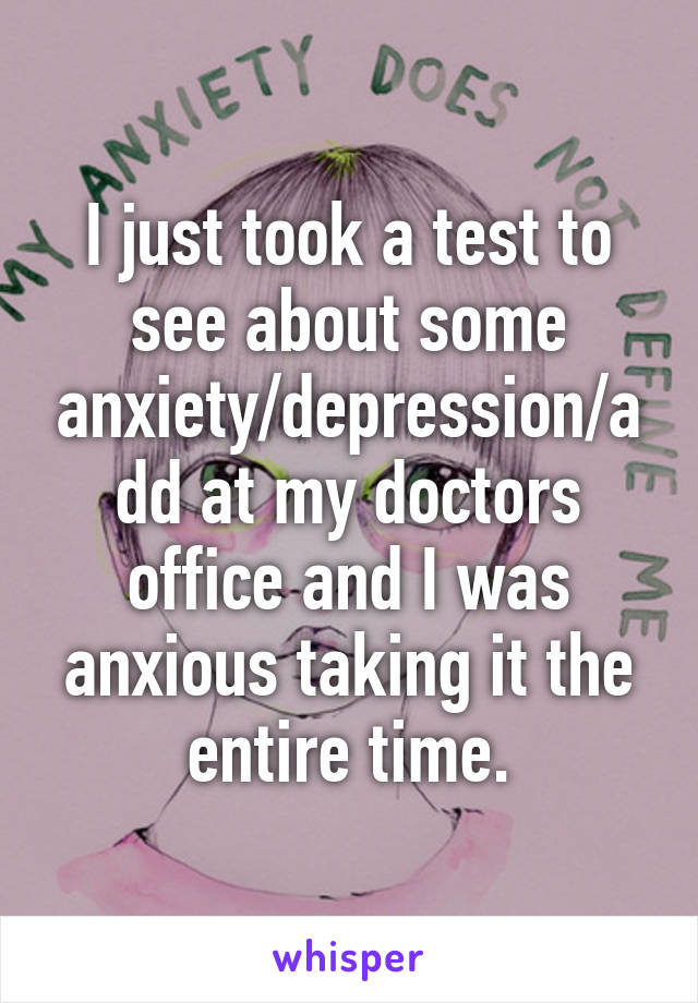 I just took a test to see about some anxiety/depression/add at my doctors office and I was anxious taking it the entire time.