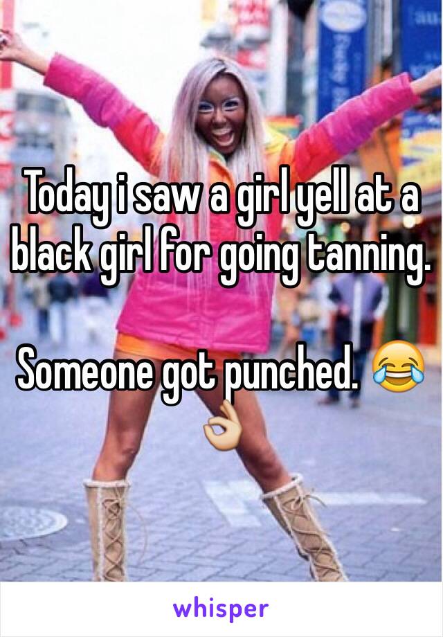 Today i saw a girl yell at a black girl for going tanning. 

Someone got punched. 😂👌