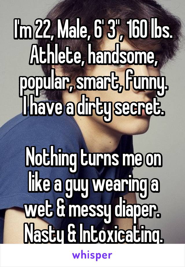 I'm 22, Male, 6' 3", 160 lbs.
Athlete, handsome, popular, smart, funny.
I have a dirty secret.
 
Nothing turns me on like a guy wearing a wet & messy diaper. 
Nasty & Intoxicating.