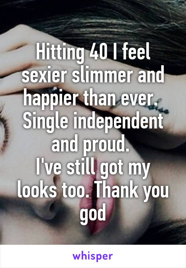 Hitting 40 I feel sexier slimmer and happier than ever. 
Single independent and proud. 
I've still got my looks too. Thank you god