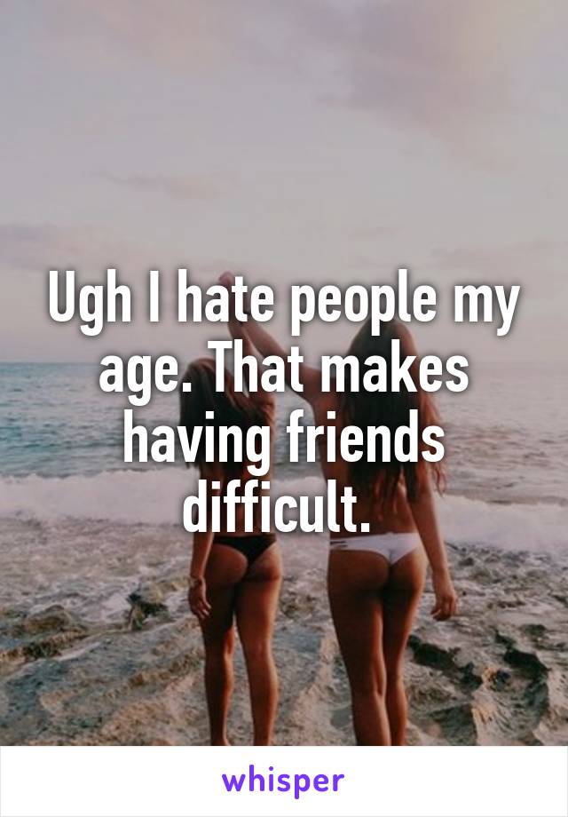 Ugh I hate people my age. That makes having friends difficult. 