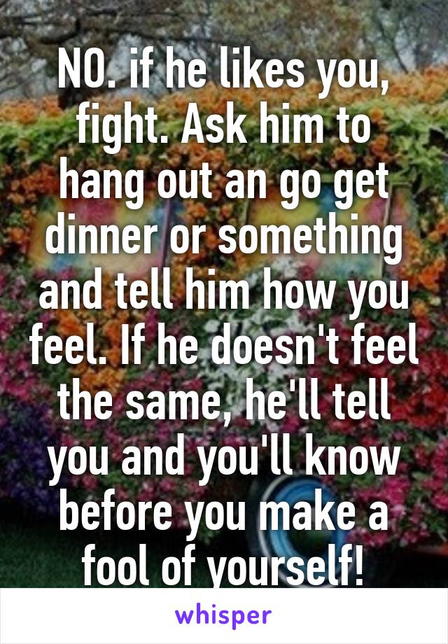 NO. if he likes you, fight. Ask him to hang out an go get dinner or something and tell him how you feel. If he doesn't feel the same, he'll tell you and you'll know before you make a fool of yourself!