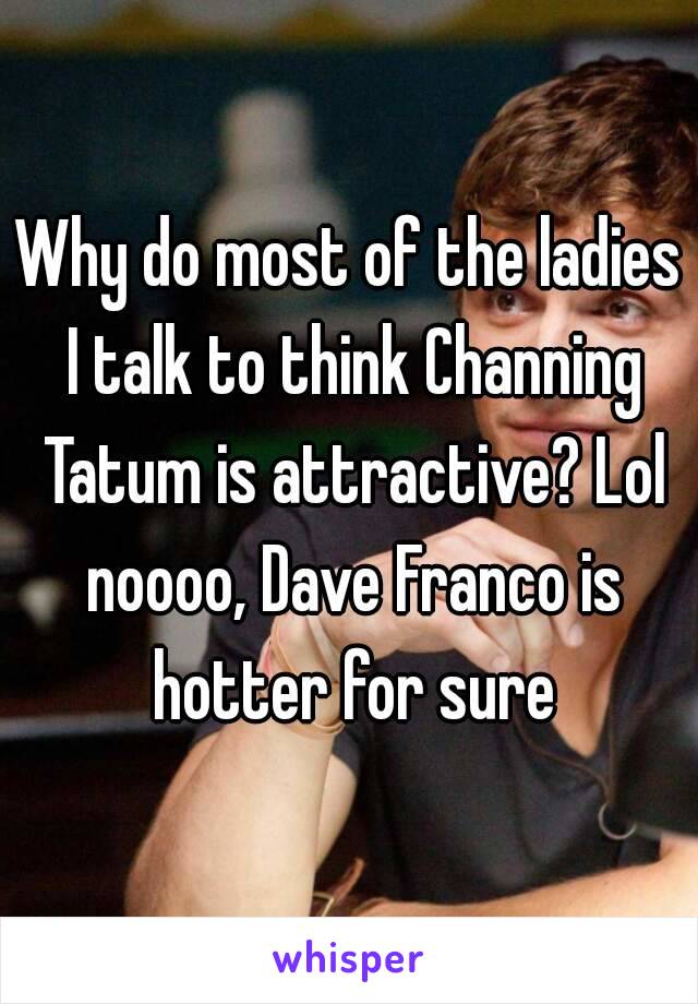 Why do most of the ladies I talk to think Channing Tatum is attractive? Lol noooo, Dave Franco is hotter for sure