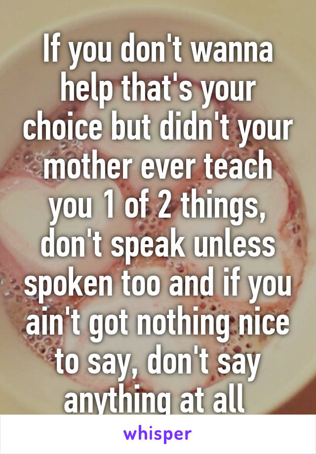 If you don't wanna help that's your choice but didn't your mother ever teach you 1 of 2 things, don't speak unless spoken too and if you ain't got nothing nice to say, don't say anything at all 