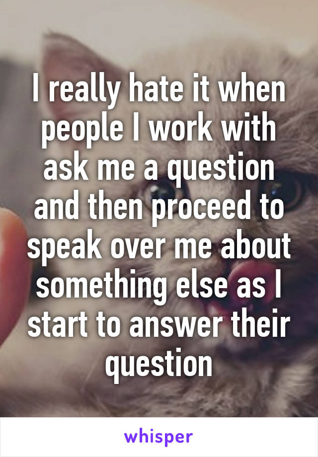 I really hate it when people I work with ask me a question and then proceed to speak over me about something else as I start to answer their question