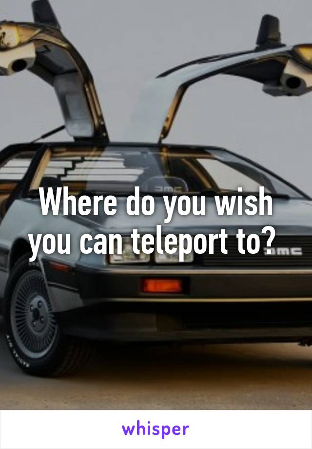 Where do you wish you can teleport to? 