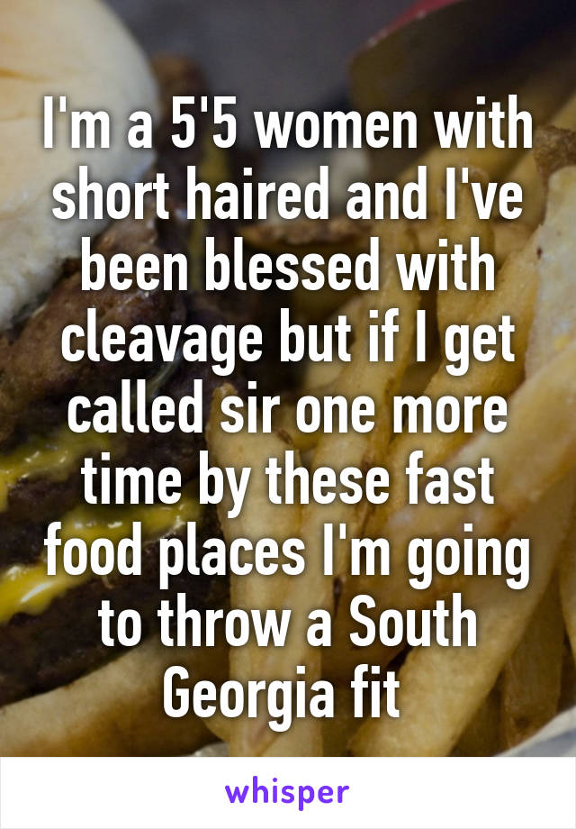 I'm a 5'5 women with short haired and I've been blessed with cleavage but if I get called sir one more time by these fast food places I'm going to throw a South Georgia fit 