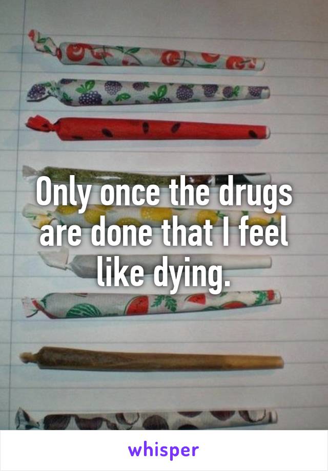 Only once the drugs are done that I feel like dying.