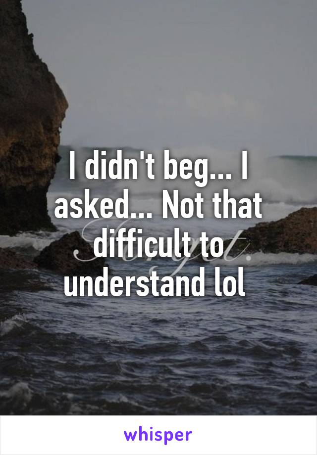 I didn't beg... I asked... Not that difficult to understand lol 