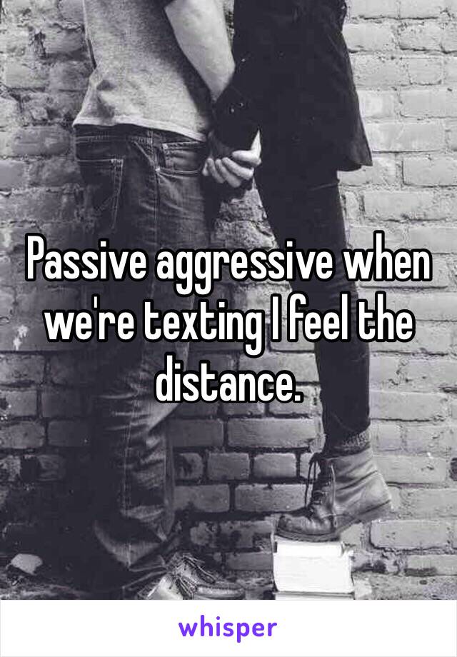 Passive aggressive when we're texting I feel the distance.