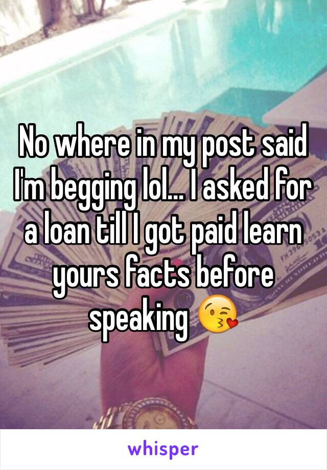 No where in my post said I'm begging lol... I asked for a loan till I got paid learn yours facts before speaking 😘