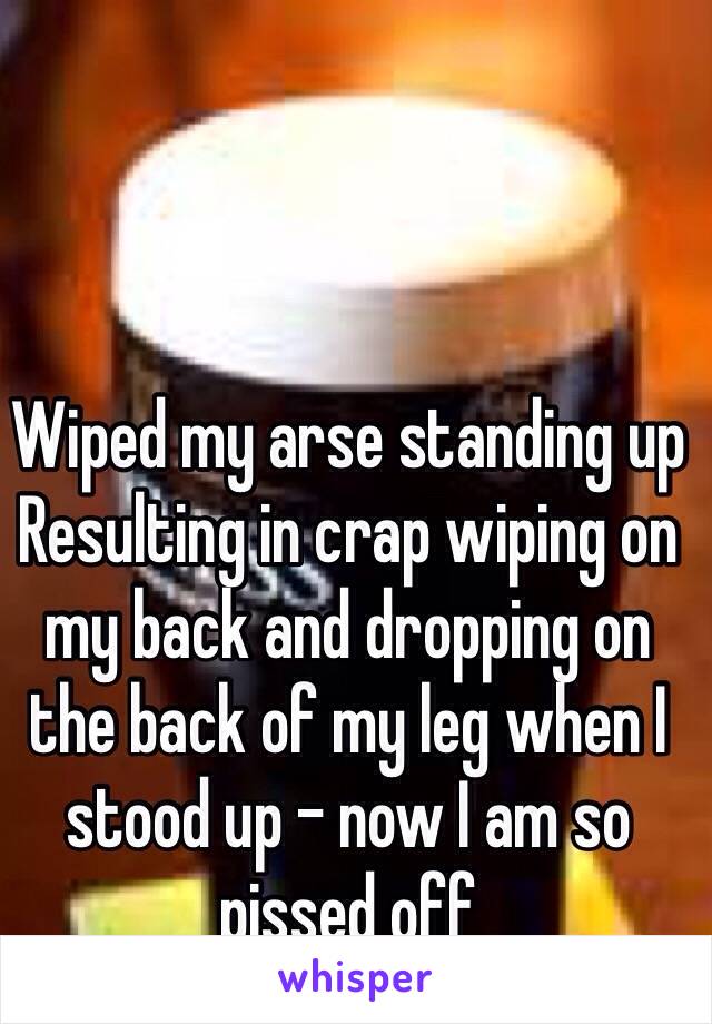 Wiped my arse standing up
Resulting in crap wiping on my back and dropping on the back of my leg when I stood up - now I am so pissed off