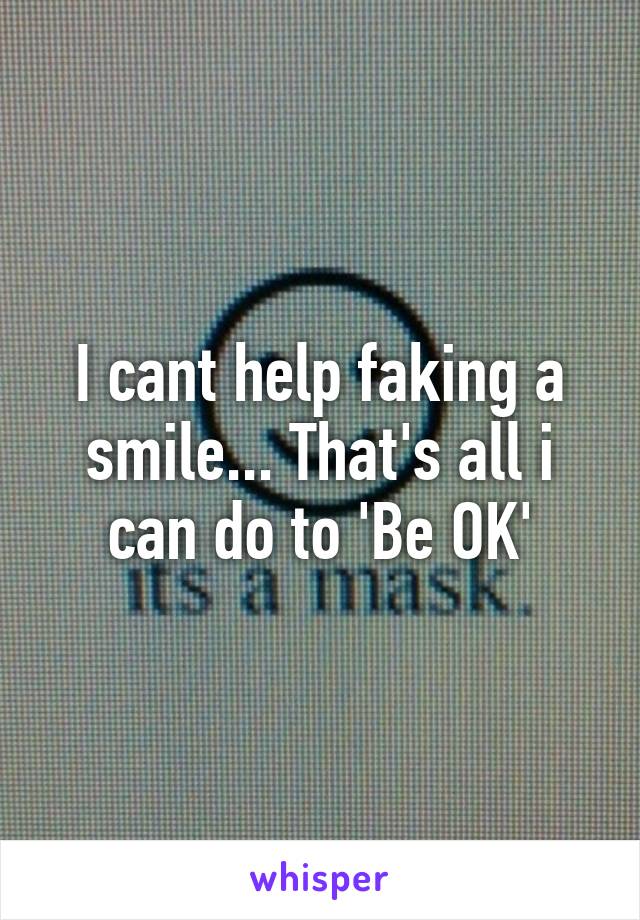 I cant help faking a smile... That's all i can do to 'Be OK'