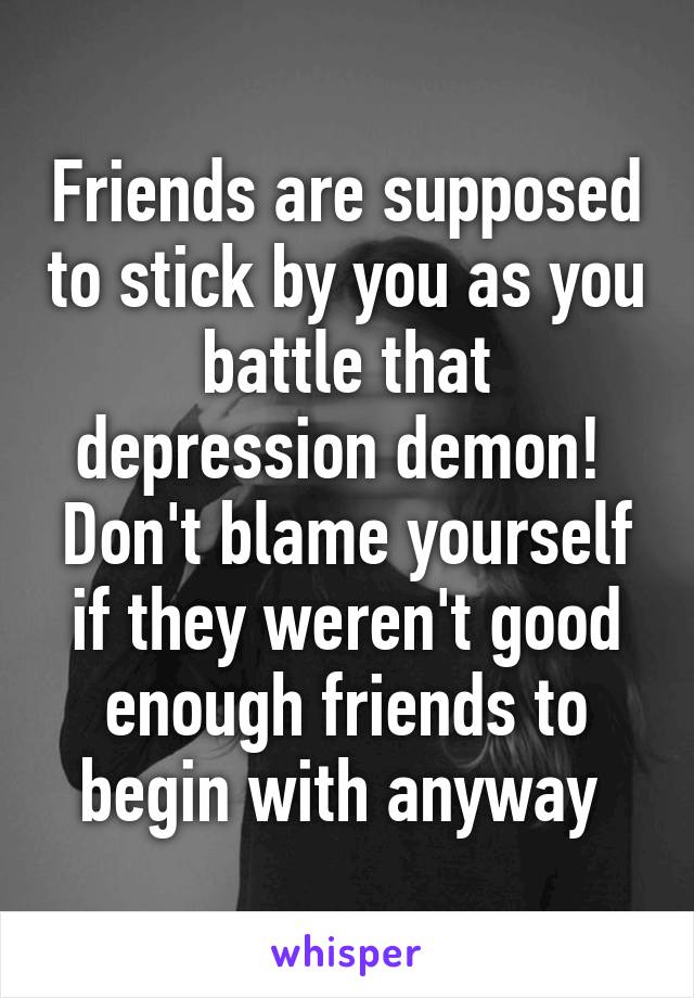 Friends are supposed to stick by you as you battle that depression demon! 
Don't blame yourself if they weren't good enough friends to begin with anyway 