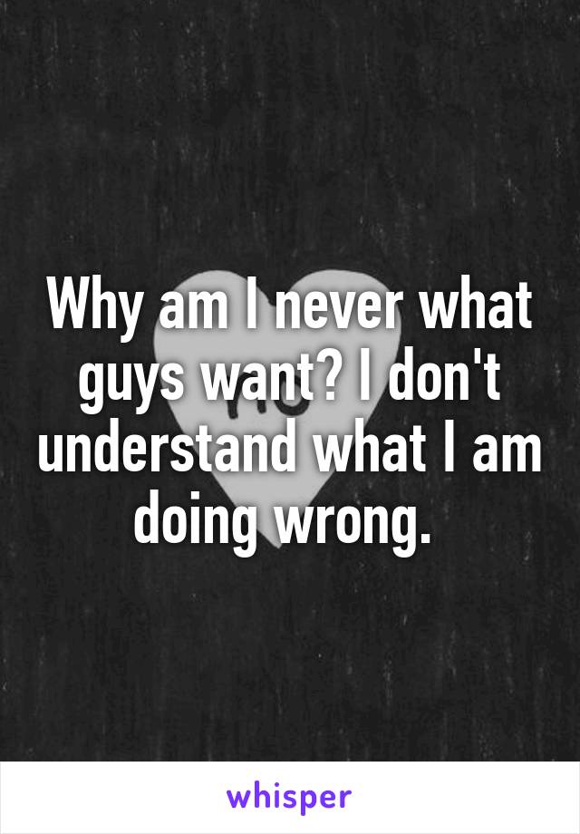 Why am I never what guys want? I don't understand what I am doing wrong. 