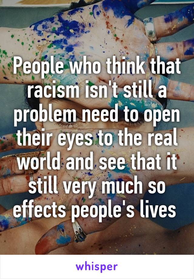 People who think that racism isn't still a problem need to open their eyes to the real world and see that it still very much so effects people's lives 