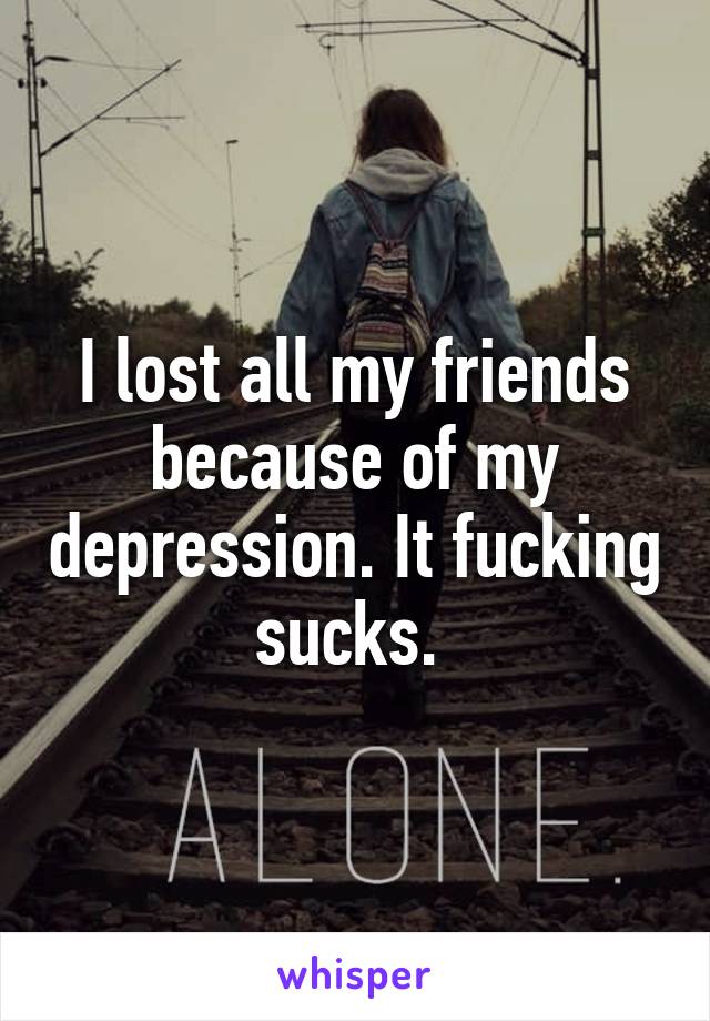 I lost all my friends because of my depression. It fucking sucks. 