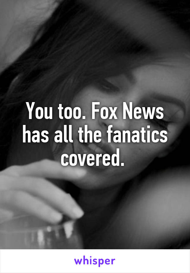 You too. Fox News has all the fanatics covered. 