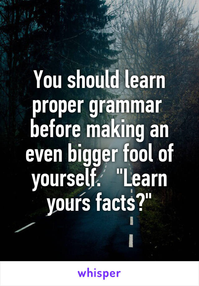 You should learn proper grammar  before making an even bigger fool of yourself.   "Learn yours facts?"