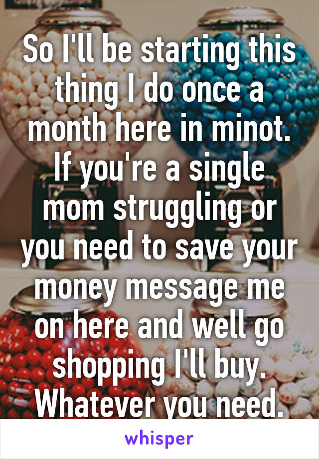 So I'll be starting this thing I do once a month here in minot. If you're a single mom struggling or you need to save your money message me on here and well go shopping I'll buy. Whatever you need.